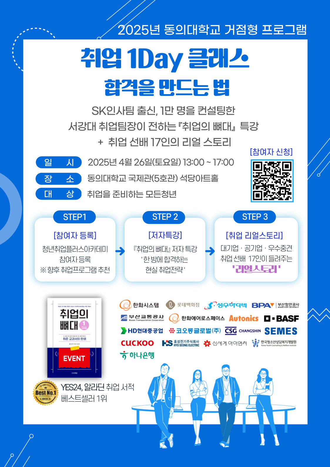 2025년 동의대학교 거점형 프로그램 취업 1Day 클래스 합격을 만드는 법 / SK인사팀 출신, 1만 명을 컨설팅한 서강대 취업팀장이 전하는 「취업의 뼈대」 특강 + 취업 선배 17인의 리얼 스토리. 일시: 2025년 4월 26일(토요일) 13:00 ~ 17:00 / 장소: 동의대학교 국제관(5호관) 석당아트홀 / 대상: 취업을 준비하는 모든 청년 / 참여자 신청 QR코드(https://m.site.naver.com/1FLZO). STEP1 [참여자 등록] 청년취업클래스아카데미 참여자 등록 ※ 향후 취업프로그램 추천 → STEP2 [저자특강] 『취업의 뼈대』 저자 특강 ‘한 번에 합격하는 현실 취업전략’ → STEP3 [취업 리얼스토리] 대기업 · 공기업 · 우수중견 취업 선배 17인이 들려주는 ‘리얼스토리’ YES24, 알라딘 취업 서적 베스트셀러 1위 『취업의 뼈대』. 한화시스템, 롯데백화점, 상우하이텍, BPA부산항만공사, 부산교통공사, 한화에어로스페이스, Autonics, BASF, HD현대중공업, 코오롱글로벌(주), CHANGSHIN, SEMES, CUCKOO, 효성전기주식회사, 신세계아이앤씨, 한국청소년상담복지개발원, 하나은행 등 참여.
